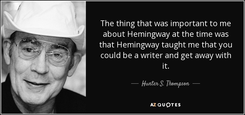 The thing that was important to me about Hemingway at the time was that Hemingway taught me that you could be a writer and get away with it. - Hunter S. Thompson