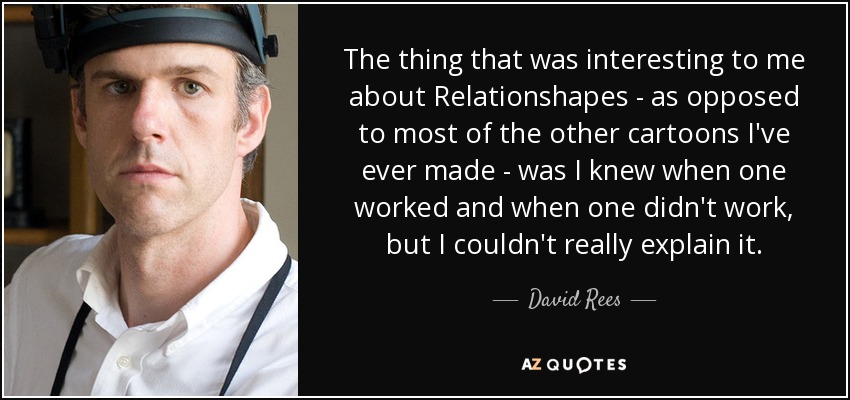 The thing that was interesting to me about Relationshapes - as opposed to most of the other cartoons I've ever made - was I knew when one worked and when one didn't work, but I couldn't really explain it. - David Rees