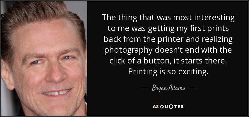 The thing that was most interesting to me was getting my first prints back from the printer and realizing photography doesn't end with the click of a button, it starts there. Printing is so exciting. - Bryan Adams