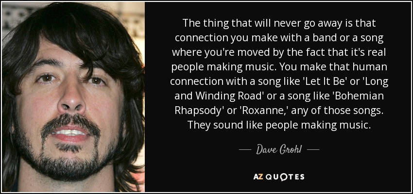 The thing that will never go away is that connection you make with a band or a song where you're moved by the fact that it's real people making music. You make that human connection with a song like 'Let It Be' or 'Long and Winding Road' or a song like 'Bohemian Rhapsody' or 'Roxanne,' any of those songs. They sound like people making music. - Dave Grohl