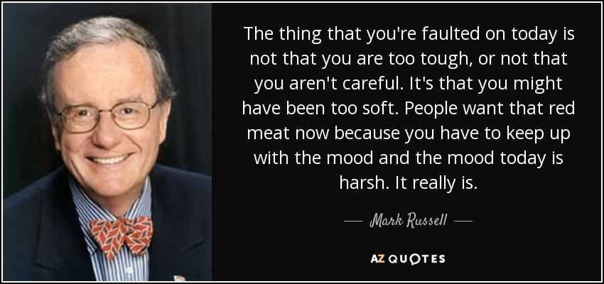 The thing that you're faulted on today is not that you are too tough, or not that you aren't careful. It's that you might have been too soft. People want that red meat now because you have to keep up with the mood and the mood today is harsh. It really is. - Mark Russell