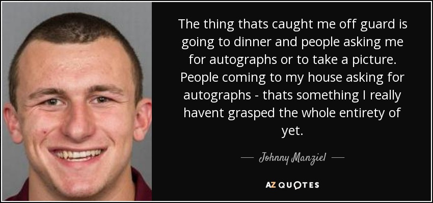 The thing thats caught me off guard is going to dinner and people asking me for autographs or to take a picture. People coming to my house asking for autographs - thats something I really havent grasped the whole entirety of yet. - Johnny Manziel