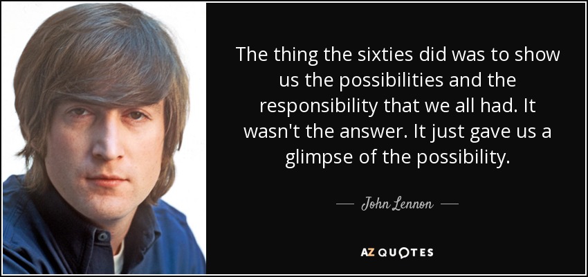 The thing the sixties did was to show us the possibilities and the responsibility that we all had. It wasn't the answer. It just gave us a glimpse of the possibility. - John Lennon