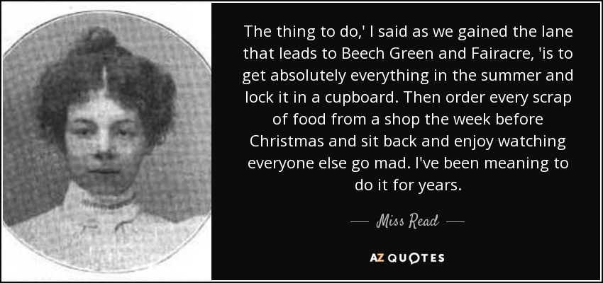 The thing to do,' I said as we gained the lane that leads to Beech Green and Fairacre, 'is to get absolutely everything in the summer and lock it in a cupboard. Then order every scrap of food from a shop the week before Christmas and sit back and enjoy watching everyone else go mad. I've been meaning to do it for years. - Miss Read