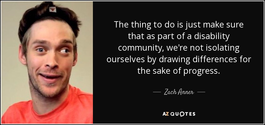 The thing to do is just make sure that as part of a disability community, we're not isolating ourselves by drawing differences for the sake of progress. - Zach Anner