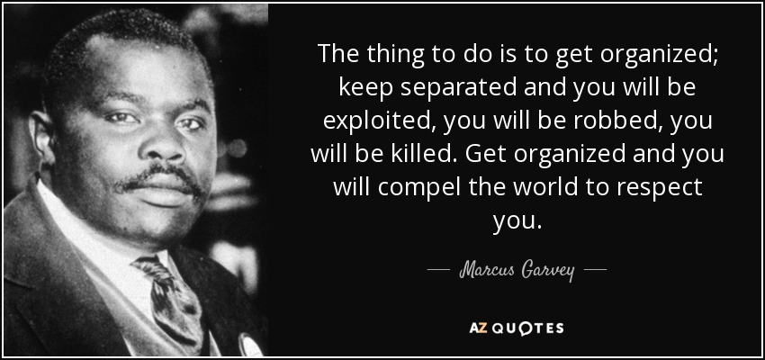 The thing to do is to get organized; keep separated and you will be exploited, you will be robbed, you will be killed. Get organized and you will compel the world to respect you. - Marcus Garvey
