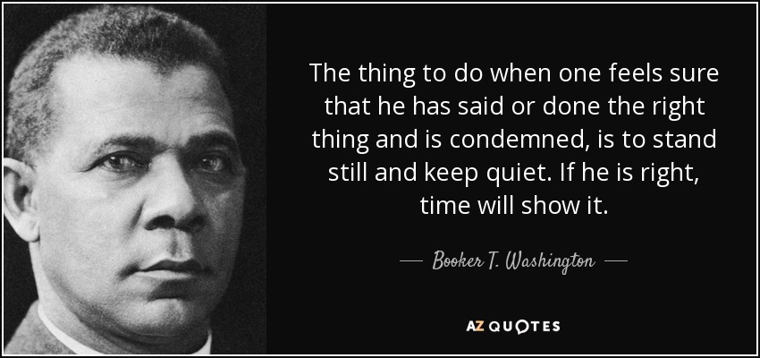 The thing to do when one feels sure that he has said or done the right thing and is condemned, is to stand still and keep quiet. If he is right, time will show it. - Booker T. Washington