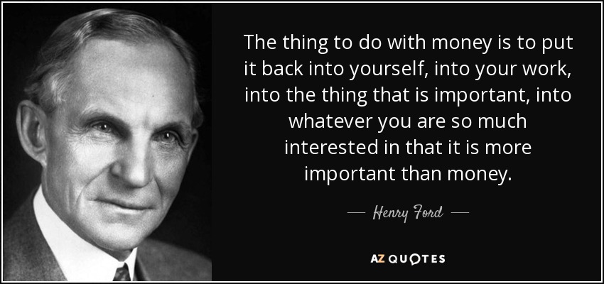 The thing to do with money is to put it back into yourself, into your work, into the thing that is important, into whatever you are so much interested in that it is more important than money. - Henry Ford