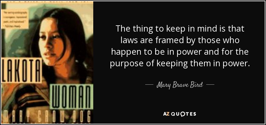 The thing to keep in mind is that laws are framed by those who happen to be in power and for the purpose of keeping them in power. - Mary Brave Bird