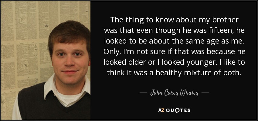 The thing to know about my brother was that even though he was fifteen, he looked to be about the same age as me. Only, I'm not sure if that was because he looked older or I looked younger. I like to think it was a healthy mixture of both. - John Corey Whaley