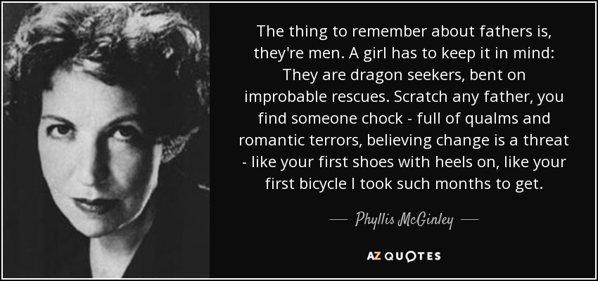 The thing to remember about fathers is, they're men. A girl has to keep it in mind: They are dragon seekers, bent on improbable rescues. Scratch any father, you find someone chock - full of qualms and romantic terrors, believing change is a threat - like your first shoes with heels on, like your first bicycle I took such months to get. - Phyllis McGinley
