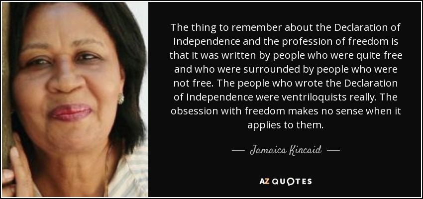 The thing to remember about the Declaration of Independence and the profession of freedom is that it was written by people who were quite free and who were surrounded by people who were not free. The people who wrote the Declaration of Independence were ventriloquists really. The obsession with freedom makes no sense when it applies to them. - Jamaica Kincaid