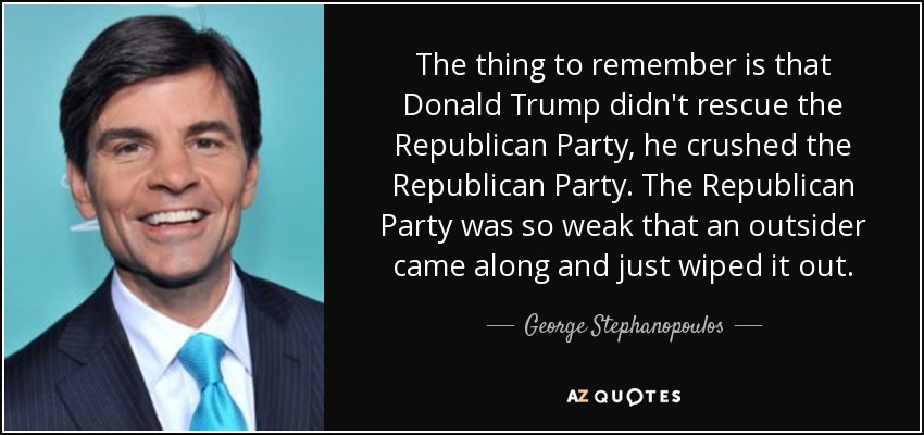 The thing to remember is that Donald Trump didn't rescue the Republican Party, he crushed the Republican Party. The Republican Party was so weak that an outsider came along and just wiped it out. - George Stephanopoulos