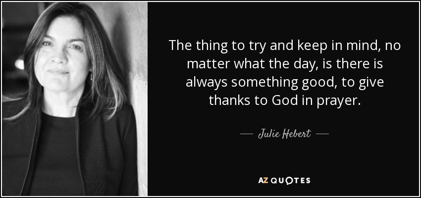 The thing to try and keep in mind, no matter what the day, is there is always something good, to give thanks to God in prayer. - Julie Hebert