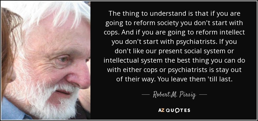 The thing to understand is that if you are going to reform society you don't start with cops. And if you are going to reform intellect you don't start with psychiatrists. If you don't like our present social system or intellectual system the best thing you can do with either cops or psychiatrists is stay out of their way. You leave them 'till last. - Robert M. Pirsig