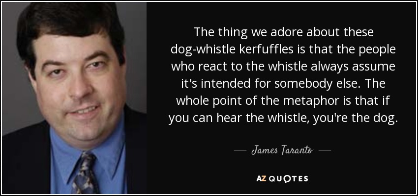 The thing we adore about these dog-whistle kerfuffles is that the people who react to the whistle always assume it's intended for somebody else. The whole point of the metaphor is that if you can hear the whistle, you're the dog. - James Taranto