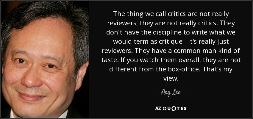 The thing we call critics are not really reviewers, they are not really critics. They don't have the discipline to write what we would term as critique - it's really just reviewers. They have a common man kind of taste. If you watch them overall, they are not different from the box-office. That's my view. - Ang Lee