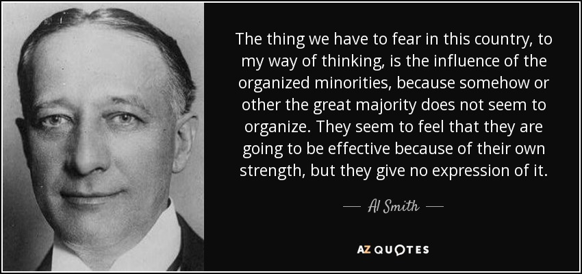 The thing we have to fear in this country, to my way of thinking, is the influence of the organized minorities, because somehow or other the great majority does not seem to organize. They seem to feel that they are going to be effective because of their own strength, but they give no expression of it. - Al Smith