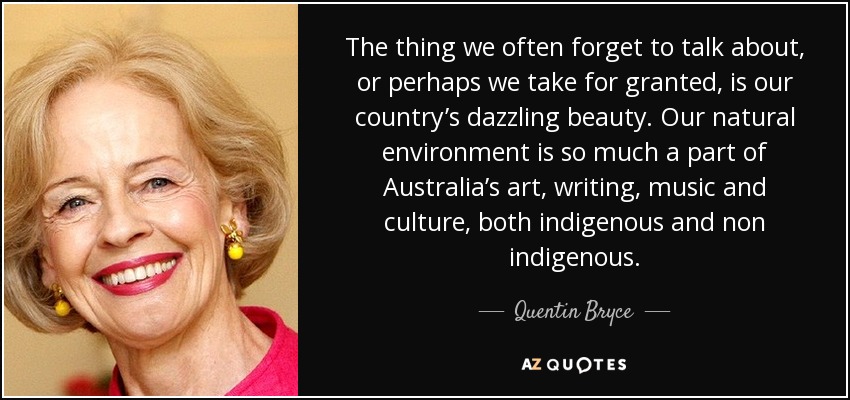 The thing we often forget to talk about, or perhaps we take for granted, is our country’s dazzling beauty. Our natural environment is so much a part of Australia’s art, writing, music and culture, both indigenous and non indigenous. - Quentin Bryce