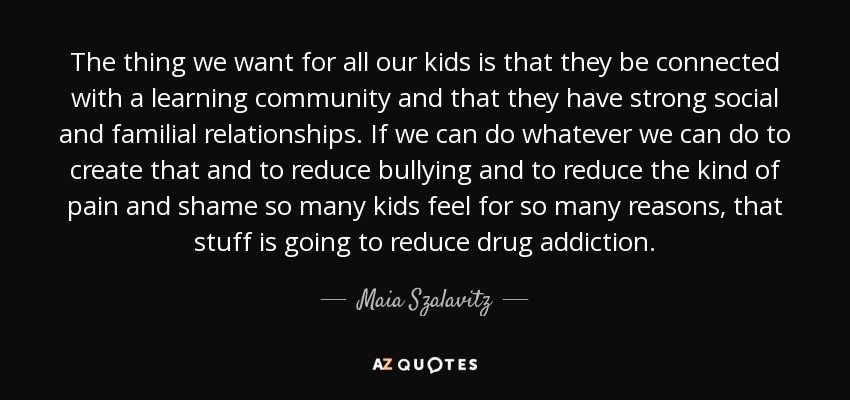 The thing we want for all our kids is that they be connected with a learning community and that they have strong social and familial relationships. If we can do whatever we can do to create that and to reduce bullying and to reduce the kind of pain and shame so many kids feel for so many reasons, that stuff is going to reduce drug addiction. - Maia Szalavitz