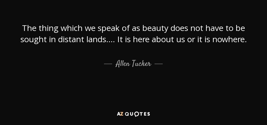 The thing which we speak of as beauty does not have to be sought in distant lands. . . . It is here about us or it is nowhere. - Allen Tucker