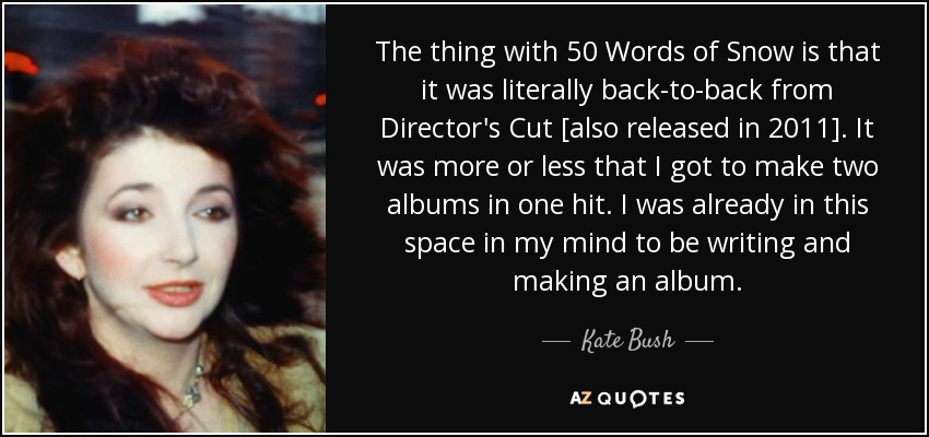 The thing with 50 Words of Snow is that it was literally back-to-back from Director's Cut [also released in 2011]. It was more or less that I got to make two albums in one hit. I was already in this space in my mind to be writing and making an album. - Kate Bush