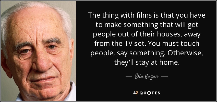 The thing with films is that you have to make something that will get people out of their houses, away from the TV set. You must touch people, say something. Otherwise, they'll stay at home. - Elia Kazan