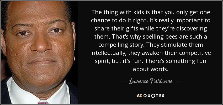 The thing with kids is that you only get one chance to do it right. It's really important to share their gifts while they're discovering them. That's why spelling bees are such a compelling story. They stimulate them intellectually, they awaken their competitive spirit, but it's fun. There's something fun about words. - Laurence Fishburne