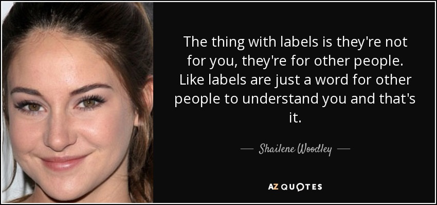 The thing with labels is they're not for you, they're for other people. Like labels are just a word for other people to understand you and that's it. - Shailene Woodley