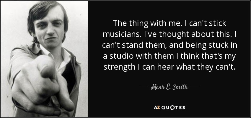The thing with me. I can't stick musicians. I've thought about this. I can't stand them, and being stuck in a studio with them I think that's my strength I can hear what they can't. - Mark E. Smith