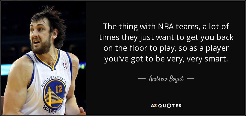 The thing with NBA teams, a lot of times they just want to get you back on the floor to play, so as a player you've got to be very, very smart. - Andrew Bogut