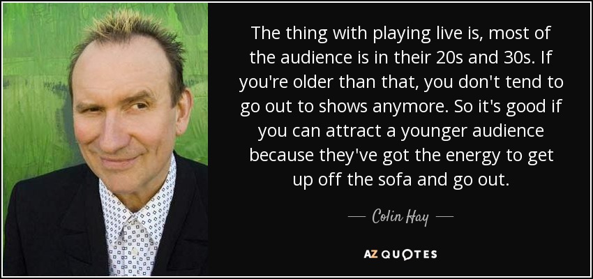 The thing with playing live is, most of the audience is in their 20s and 30s. If you're older than that, you don't tend to go out to shows anymore. So it's good if you can attract a younger audience because they've got the energy to get up off the sofa and go out. - Colin Hay