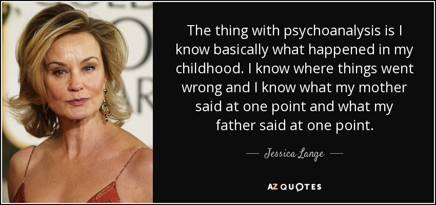 The thing with psychoanalysis is I know basically what happened in my childhood. I know where things went wrong and I know what my mother said at one point and what my father said at one point. - Jessica Lange