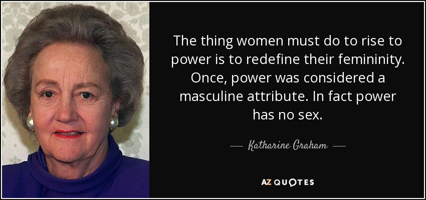 The thing women must do to rise to power is to redefine their femininity. Once, power was considered a masculine attribute. In fact power has no sex. - Katharine Graham