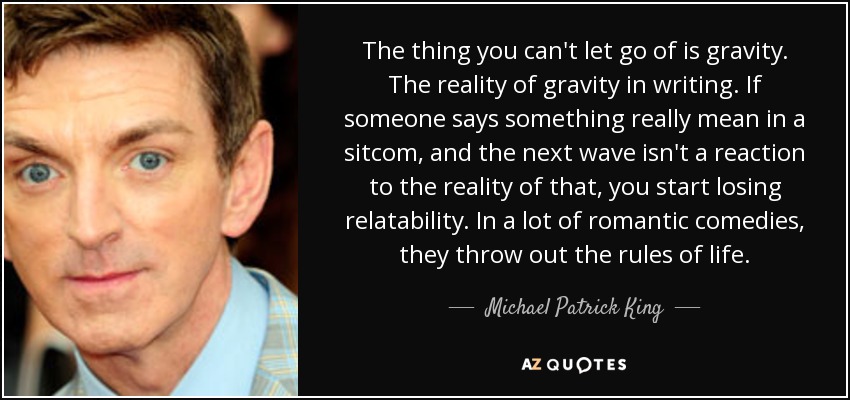 The thing you can't let go of is gravity. The reality of gravity in writing. If someone says something really mean in a sitcom, and the next wave isn't a reaction to the reality of that, you start losing relatability. In a lot of romantic comedies, they throw out the rules of life. - Michael Patrick King