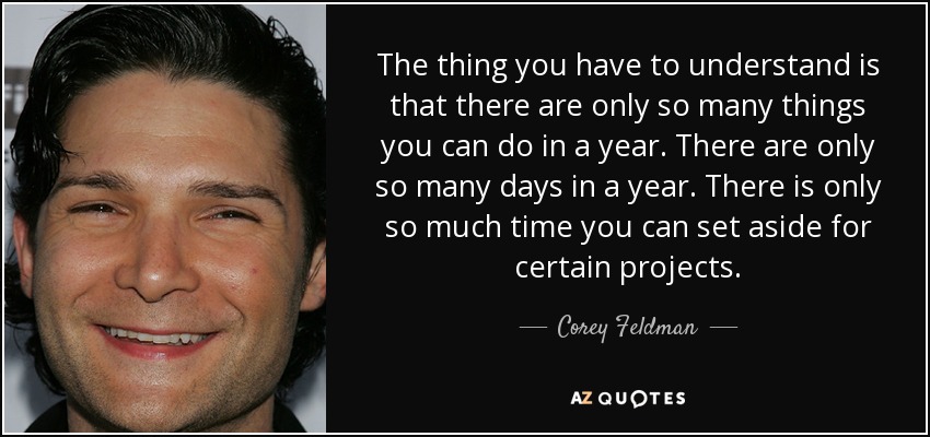 The thing you have to understand is that there are only so many things you can do in a year. There are only so many days in a year. There is only so much time you can set aside for certain projects. - Corey Feldman