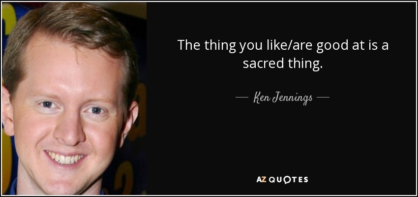 The thing you like/are good at is a sacred thing. - Ken Jennings