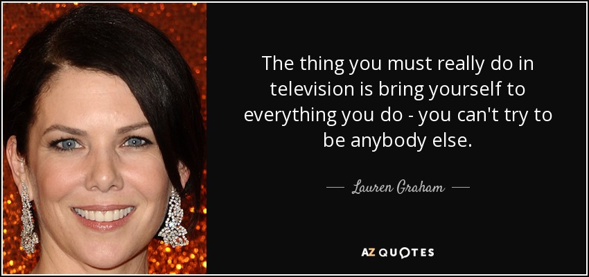 The thing you must really do in television is bring yourself to everything you do - you can't try to be anybody else. - Lauren Graham