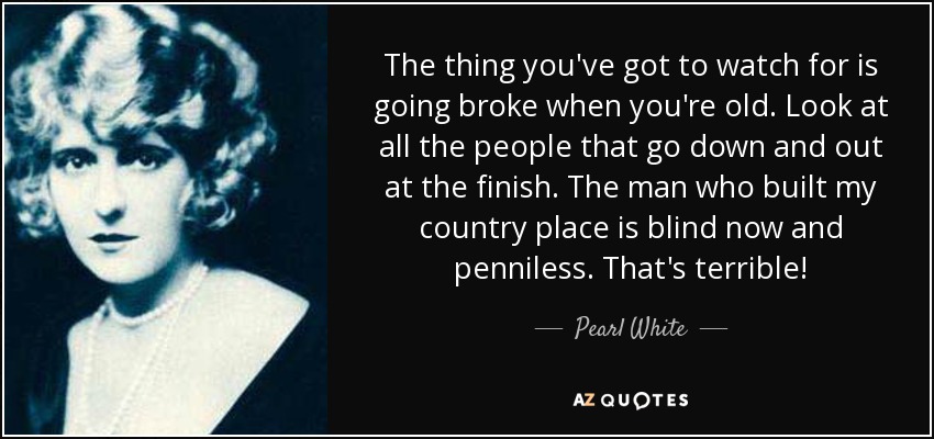 The thing you've got to watch for is going broke when you're old. Look at all the people that go down and out at the finish. The man who built my country place is blind now and penniless. That's terrible! - Pearl White