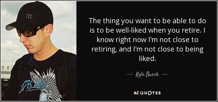 The thing you want to be able to do is to be well-liked when you retire. I know right now I'm not close to retiring, and I'm not close to being liked. - Kyle Busch