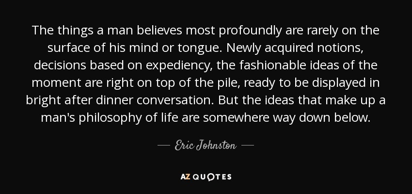 The things a man believes most profoundly are rarely on the surface of his mind or tongue. Newly acquired notions, decisions based on expediency, the fashionable ideas of the moment are right on top of the pile, ready to be displayed in bright after dinner conversation. But the ideas that make up a man's philosophy of life are somewhere way down below. - Eric Johnston