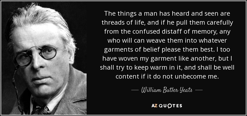 The things a man has heard and seen are threads of life, and if he pull them carefully from the confused distaff of memory, any who will can weave them into whatever garments of belief please them best. I too have woven my garment like another, but I shall try to keep warm in it, and shall be well content if it do not unbecome me. - William Butler Yeats