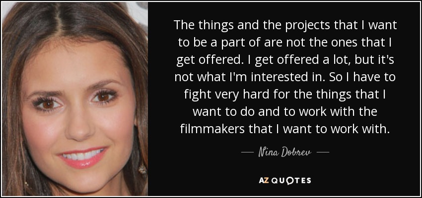 The things and the projects that I want to be a part of are not the ones that I get offered. I get offered a lot, but it's not what I'm interested in. So I have to fight very hard for the things that I want to do and to work with the filmmakers that I want to work with. - Nina Dobrev