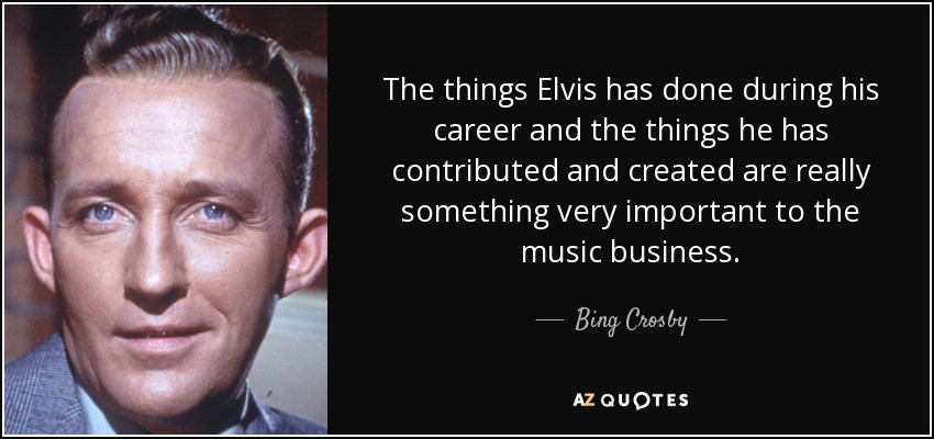 The things Elvis has done during his career and the things he has contributed and created are really something very important to the music business. - Bing Crosby