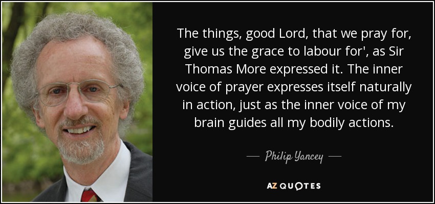 The things, good Lord, that we pray for, give us the grace to labour for', as Sir Thomas More expressed it. The inner voice of prayer expresses itself naturally in action, just as the inner voice of my brain guides all my bodily actions. - Philip Yancey