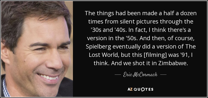 The things had been made a half a dozen times from silent pictures through the '30s and '40s. In fact, I think there's a version in the '50s. And then, of course, Spielberg eventually did a version of The Lost World, but this [filming] was '91, I think. And we shot it in Zimbabwe. - Eric McCormack