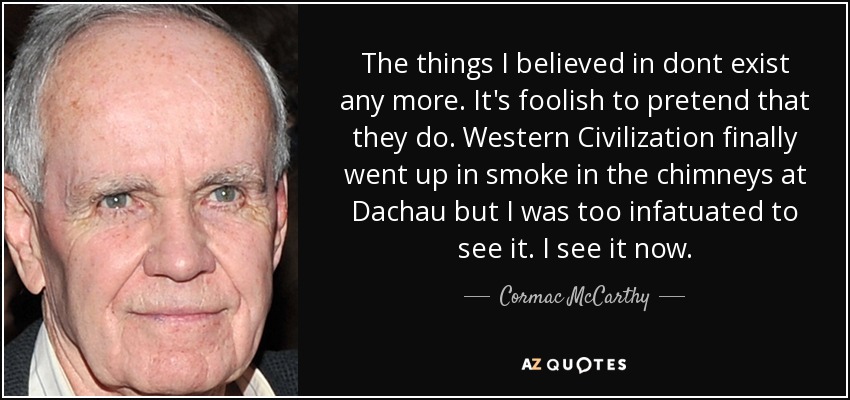 The things I believed in dont exist any more. It's foolish to pretend that they do. Western Civilization finally went up in smoke in the chimneys at Dachau but I was too infatuated to see it. I see it now. - Cormac McCarthy