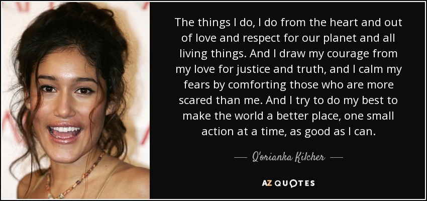 The things I do, I do from the heart and out of love and respect for our planet and all living things. And I draw my courage from my love for justice and truth, and I calm my fears by comforting those who are more scared than me. And I try to do my best to make the world a better place, one small action at a time, as good as I can. - Q'orianka Kilcher