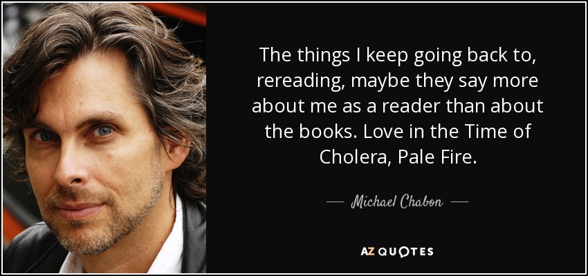 The things I keep going back to, rereading, maybe they say more about me as a reader than about the books. Love in the Time of Cholera, Pale Fire. - Michael Chabon
