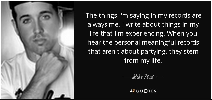 The things I'm saying in my records are always me. I write about things in my life that I'm experiencing. When you hear the personal meaningful records that aren't about partying, they stem from my life. - Mike Stud